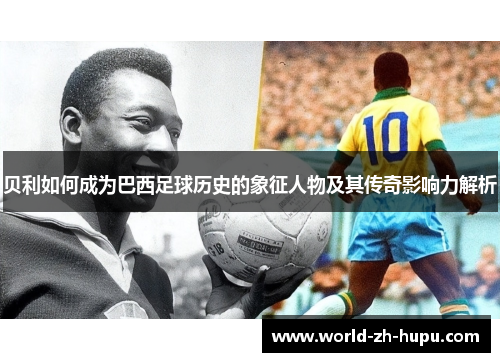 贝利如何成为巴西足球历史的象征人物及其传奇影响力解析 贝利如何成为巴西足球历史的象征人物及其传奇影响力解析