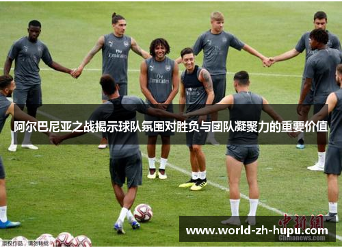 阿尔巴尼亚之战揭示球队氛围对胜负与团队凝聚力的重要价值 阿尔巴尼亚之战揭示球队氛围对胜负与团队凝聚力的重要价值
