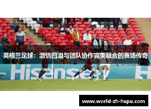英格兰足球：激情四溢与团队协作完美融合的赛场传奇