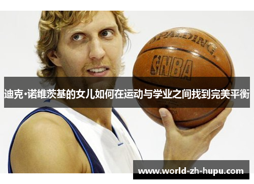 迪克·诺维茨基的女儿如何在运动与学业之间找到完美平衡